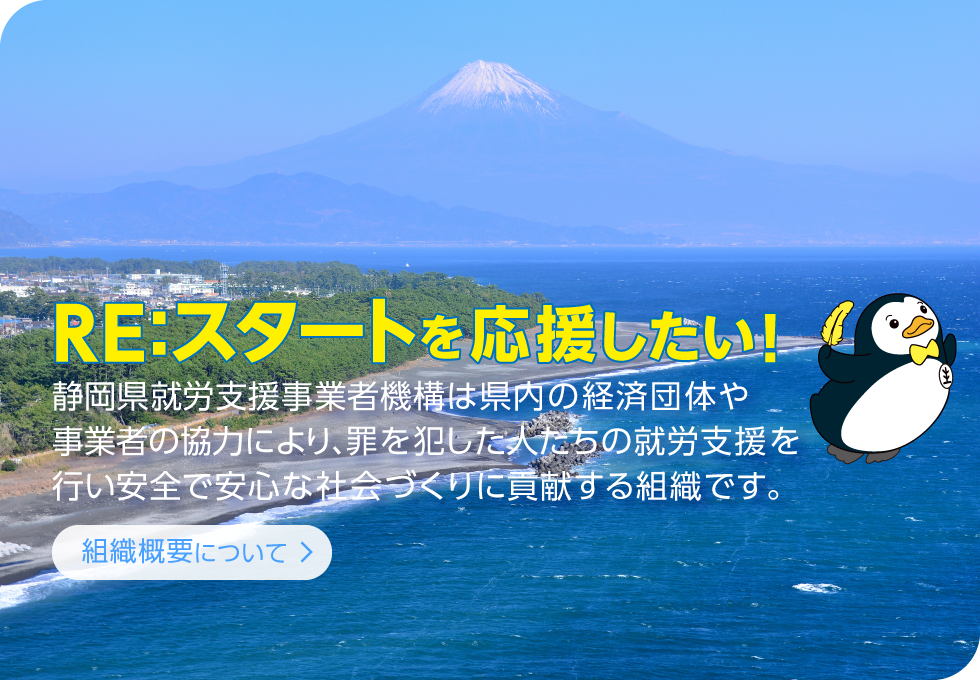 「組織概要について」静岡県就労支援事業者機構は県内の経済団体や事業者の協力により、罪を犯した人たちの就労支援を行い安全で安心な社会づくりに貢献する組織です。