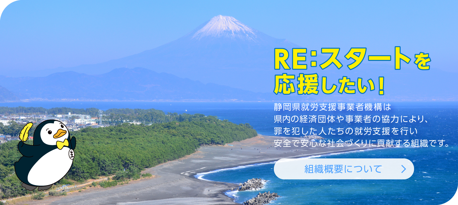 「組織概要について」静岡県就労支援事業者機構は県内の経済団体や事業者の協力により、罪を犯した人たちの就労支援を行い安全で安心な社会づくりに貢献する組織です。